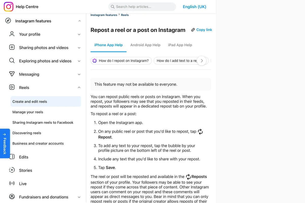 Instagram Help Center page Repost a reel or a post on Instagram, iPhone App Help: this feature may not be available to everyone; you can repost public reels or posts, your followers may see that you reposted in their feeds, and reposts will appear in a dedicated repost tab on your profile, followed by five steps to repost