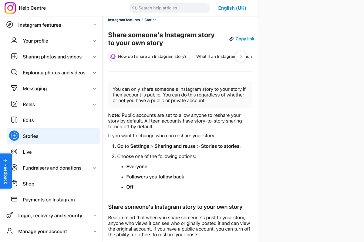 Instagram Help Center page Share someone's Instagram story to your own story: you can only share someone's story to your story if their account is public, regardless of whether you have a public or private account; Note: public accounts are set to allow anyone to reshare your story by default, and all teen accounts have story to story sharing turned off by default; then Settings, Sharing and reuse, Stories to stories, with Everyone, Followers you follow back and Off